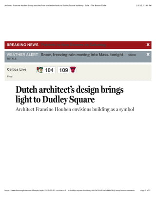 1/3/15, 11:48 PMArchitect Francine Houben brings touches from the Netherlands to Dudley Square building - Style - The Boston Globe
Page 1 of 11https://www.bostonglobe.com/lifestyle/style/2015/01/02/architect-fr…s-dudley-square-building/4VUDsZhYOl3ietVAMROPUJ/story.html#comments
Celtics Live 104 109
Final
Dutch architect’s design brings
light to Dudley Square
Architect Francine Houben envisions building as a symbol
BREAKING)NEWS )Patriots)to)face)Ravens)on)Saturday
WEATHER)ALERT )Snow,)freezing)rain)moving)into)Mass.)tonight) SNOW
TOTALS
 