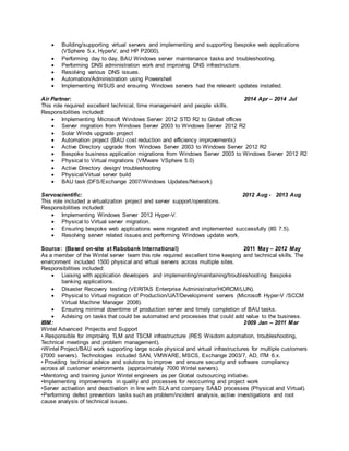  Building/supporting virtual servers and implementing and supporting bespoke web applications
(VSphere 5.x, HyperV, and HP P2000).
 Performing day to day, BAU Windows server maintenance tasks and troubleshooting.
 Performing DNS administration work and improving DNS infrastructure.
 Resolving various DNS issues.
 Automation/Administration using Powershell
 Implementing WSUS and ensuring Windows servers had the relevant updates installed.
Air Partner: 2014 Apr – 2014 Jul
This role required excellent technical, time management and people skills.
Responsibilities included:
 Implementing Microsoft Windows Server 2012 STD R2 to Global offices
 Server migration from Windows Server 2003 to Windows Server 2012 R2
 Solar Winds upgrade project
 Automation project (BAU cost reduction and efficiency improvements)
 Active Directory upgrade from Windows Server 2003 to Windows Server 2012 R2
 Bespoke business application migrations from Windows Server 2003 to Windows Server 2012 R2
 Physical to Virtual migrations (VMware VSphere 5.0)
 Active Directory design/ troubleshooting
 Physical/Virtual server build
 BAU task (DFS/Exchange 2007/Windows Updates/Network)
Servoscientific: 2012 Aug - 2013 Aug
This role included a virtualization project and server support/operations.
Responsibilities included:
 Implementing Windows Server 2012 Hyper-V.
 Physical to Virtual server migration.
 Ensuring bespoke web applications were migrated and implemented successfully (IIS 7.5).
 Resolving server related issues and performing Windows update work.
Source: (Based on-site at Rabobank International) 2011 May – 2012 May
As a member of the Wintel server team this role required excellent time keeping and technical skills. The
environment included 1500 physical and virtual servers across multiple sites.
Responsibilities included:
 Liaising with application developers and implementing/maintaining/troubleshooting bespoke
banking applications.
 Disaster Recovery testing (VERITAS Enterprise Administrator/HORCM/LUN).
 Physical to Virtual migration of Production/UAT/Development servers (Microsoft Hyper-V /SCCM
Virtual Machine Manager 2008).
 Ensuring minimal downtime of production server and timely completion of BAU tasks.
 Advising on tasks that could be automated and processes that could add value to the business.
IBM: 2009 Jan – 2011 Mar
Wintel Advanced Projects and Support
•.Responsible for improving TLM and TSCM infrastructure (RES Wisdom automation, troubleshooting,
Technical meetings and problem management).
•Wintel Project/BAU work supporting large scale physical and virtual infrastructures for multiple customers
(7000 servers). Technologies included SAN, VMWARE, MSCS, Exchange 2003/7, AD, ITM 6.x.
• Providing technical advice and solutions to improve and ensure security and software compliancy
across all customer environments (approximately 7000 Wintel servers).
•Mentoring and training junior Wintel engineers as per Global outsourcing initiative.
•Implementing improvements in quality and processes for reoccurring and project work
•Server activation and deactivation in line with SLA and company SA&D processes (Physical and Virtual).
•Performing defect prevention tasks such as problem/incident analysis, active investigations and root
cause analysis of technical issues.
 