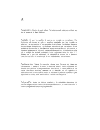 $
$FDGpPLFR+RPEUHGHPXFKRWDOHQWR1RKDEtDLQYHQWDGRQDGDSHURH[SOLFDEDPX
ELHQORVLQYHQWRVGHORVGHPiV 9ROWDLUH
$FpIDOR (O TXH KD SHUGLGR OD FDEH]D HQ VHQWLGR QR PHWDIyULFR 3RU
GHULYDFLyQ HO WpUPLQR VH DSOLFD D DTXHOODV VRFLHGDGHV TXH KDQ SHUGLGR VX
JRELHUQRVHHQFXHQWUDQHQXQDVLWXDFLyQGHFRQIXVLyQDEDQGRQR'XUDQWH
PXFKRWLHPSRKLVWRULDGRUHVSROLWyORJRVVRVWXYLHURQTXHORVRUtJHQHVGHWDO
DQDORJtDVHHQFRQWUDEDHQODVGRFWULQDVRUJDQLFLVWDVGHO(VWDGRTXHYHQHQOD
ILJXUDGHOJREHUQDQWHODFDEH]D GHOFXHUSRVRFLDORUJDQL]DGR$FWXDOPHQWHVHVDEH
TXHODDQDORJtDIXHDFXxDGDHQ)UDQFLDKDFLDORVSULPHURVDxRVGHOVLJOR;,;
SHUtRGR HQ HO TXH FRQ IUHFXHQFLD OD FRQGLFLyQ GH DFHIDOtD GH OD VRFLHGDG
FRLQFLGtDFRQODGHOH[PRQDUFDODGHVXVFRODERUDGRUHVPiV FHUFDQRV
$FXOWXUDFLyQ (VSHFLH GH PXWDFLyQ FXOWXUDO PX IUHFXHQWH HQ pSRFDV GH
FRORQL]DFLyQ(OSUHILMR
D
VHXWLOL]DHQVXGREOHVHQWLGRFRPRDGTXLVLFLyQGHO
WpUPLQR TXH SUHFHGH DEXUJXHVDPLHQWR DVRFLDFLyQ 