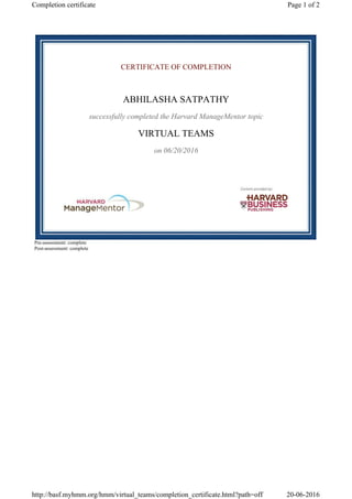 CERTIFICATE OF COMPLETION
ABHILASHA SATPATHY
successfully completed the Harvard ManageMentor topic
VIRTUAL TEAMS
on 06/20/2016
Pre-assessment: complete
Post-assessment: complete
Page 1 of 2Completion certificate
20-06-2016http://basf.myhmm.org/hmm/virtual_teams/completion_certificate.html?path=off
 