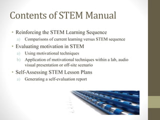 Contents of STEM Manual
• Reinforcing the STEM Learning Sequence
a) Comparisons of current learning versus STEM sequence
• Evaluating motivation in STEM
a) Using motivational techniques
b) Application of motivational techniques within a lab, audio
visual presentation or off-site scenario
• Self-Assessing STEM Lesson Plans
a) Generating a self-evaluation report
 