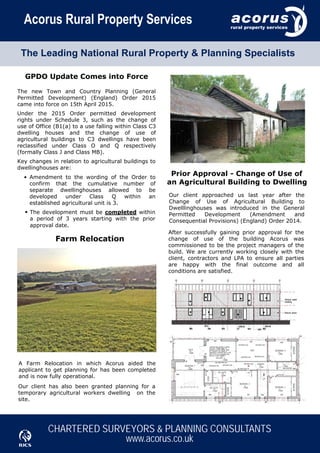 n			n
CHARTERED SURVEYORS & PLANNING CONSULTANTS
www.acorus.co.ukntnRntnnAnt
Acorus Rural Property Services
The Leading National Rural Property & Planning Specialists
Our client approached us last year after the
Change of Use of Agricultural Building to
Dwelllinghouses was introduced in the General
Permitted Development (Amendment and
Consequential Provisions) (England) Order 2014.
After successfully gaining prior approval for the
change of use of the building Acorus was
commissioned to be the project managers of the
build. We are currently working closely with the
client, contractors and LPA to ensure all parties
are happy with the final outcome and all
conditions are satisfied.
Prior Approval - Change of Use of
an Agricultural Building to Dwelling
GPDO Update Comes into Force
The new Town and Country Planning (General
Permitted Development) (England) Order 2015
came into force on 15th April 2015.
The development must be completed within
a period of 3 years starting with the prior
approval date.
Farm Relocation
A Farm Relocation in which Acorus aided the
applicant to get planning for has been completed
and is now fully operational.
Our client has also been granted planning for a
temporary agricultural workers dwelling on the
site.
Under the 2015 Order permitted development
rights under Schedule 3, such as the change of
use of Office (B1(a) to a use falling within Class C3
dwelling houses and the change of use of
agricultural buildings to C3 dwellings have been
reclassified under Class O and Q respectively
(formally Class J and Class MB).
Key changes in relation to agricultural buildings to
dwellinghouses are:
Amendment to the wording of the Order to
confirm that the cumulative number of
separate dwellinghouses allowed to be
developed under Class Q within an
established agricultural unit is 3.
•
•
 