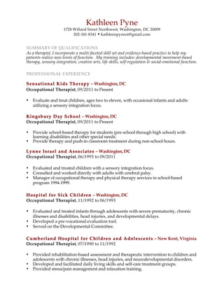 Kathleen Pyne
1728 Willard Street Northwest, Washington, DC 20009
202-341-8341 w kathleenpyneot@gmail.com
SUMMARY OF QUALIFICATIONS
As a therapist, I incorporate a multi-faceted skill set and evidence-based practice to help my
patients realize new levels of function. My training includes: developmental movement-based
therapy, sensory integration, creative arts, life skills, self-regulation & social-emotional function.
PROFESSIONAL EXPERIENCE
Sensational Kids Therapy – Washington, DC
Occupational Therapist, 09/2011 to Present	
• Evaluate and treat children, ages two to eleven, with occasional infants and adults
utilizing a sensory integration focus.
Kingsbury Day School – Washington, DC
Occupational Therapist, 09/2011 to Present
• Provide school-based therapy for students (pre-school through high school) with
learning disabilities and other special needs.
• Provide therapy and push-in classroom treatment during non-school hours.
Lynne Israel and Associates – Washington, DC
Occupational Therapist, 06/1993 to 09/2011
• Evaluated and treated children with a sensory integration focus.
• Consulted and worked directly with adults with cerebral palsy.
• Manager of occupational therapy and physical therapy services in school-based
program 1994-1999.
Hospital for Sick Children – Washington, DC
Occupational Therapist, 11/1992 to 06/1993	
• Evaluated and treated infants through adolescents with severe prematurity, chronic
illnesses and disabilities, head injuries, and developmental delays.
• Developed a pre-vocational evaluation tool.
• Served on the	Developmental Committee.
Cumberland Hospital for Children and Adolescents – New Kent, Virginia
Occupational Therapist, 07/1990 to 11/1992	
• Provided rehabilitation-based assessment and therapeutic intervention to children and
adolescents with chronic	illnesses, head injuries, and neurodevelopmental disorders.
• Developed and facilitated daily living skills and self-care treatment groups.
• Provided	stress/pain management and relaxation training.
 