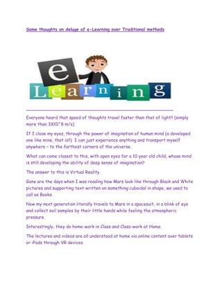 Some thoughts on deluge of e-Learning over Traditional methods
Everyone heard that speed of thoughts travel faster than that of light!! (simply
more than 3X10^8 m/s)
If I close my eyes, through the power of imagination of human mind (a developed
one like mine, that is!!) I can just experience anything and transport myself
anywhere – to the farthest corners of the universe.
What can come closest to this, with open eyes for a 10 year old child, whose mind
is still developing the ability of deep sense of imagination?
The answer to this is Virtual Reality.
Gone are the days when I was reading how Mars look like through Black and White
pictures and supporting text written on something cuboidal in shape, we used to
call as Books.
Now my next generation literally travels to Mars in a spacesuit, in a blink of eye
and collect soil samples by their little hands while feeling the atmospheric
pressure.
Interestingly, they do home-work in Class and Class-work at Home.
The lectures and videos are all understood at home via online content over tablets
or iPads through VR devices.
 