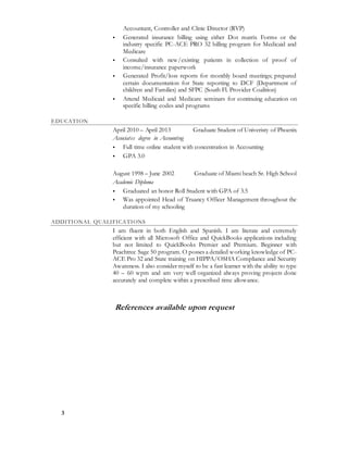 3
Accountant, Controller and Clinic Director (RVP)
 Generated insurance billing using either Dot matrix Forms or the
industry specific PC-ACE PRO 32 billing program for Medicaid and
Medicare
 Consulted with new/existing patients in collection of proof of
income/insurance paperwork
 Generated Profit/loss reports for monthly board meetings; prepared
certain documentation for State reporting to DCF (Department of
children and Families) and SFPC (South Fl. Provider Coalition)
 Attend Medicaid and Medicare seminars for continuing education on
specific billing codes and programs
EDUCATION
April 2010 – April 2013 Graduate Student of Univeristy of Phoenix
Associates degree in Accounting
 Full time online student with concentration in Accounting
 GPA 3.0
August 1998 – June 2002 Graduate of Miami beach Sr. High School
Academic Diploma
 Graduated an honor Roll Student with GPA of 3.5
 Was appointed Head of Truancy Officer Management throughout the
duration of my schooling
ADDITIONAL QUALIFICATIONS
I am fluent in both English and Spanish. I am literate and extremely
efficient with all Microsoft Office and QuickBooks applications including
but not limited to QuickBooks Premier and Premium. Beginner with
Peachtree Sage 50 program. O posses a detailed working knowledge of PC-
ACE Pro 32 and State training on HIPPA/OSHA Compliance and Security
Awareness. I also consider myself to be a fast learner with the ability to type
40 – 60 wpm and am very well organized always proving projects done
accurately and complete within a prescribed time allowance.
References available upon request
 