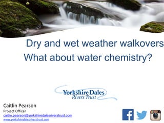 Caitlin Pearson
Project Officer
caitlin.pearson@yorkshiredalesriverstrust.com
www.yorkshiredalesriverstrust.com
Dry and wet weather walkovers
What about water chemistry?
 