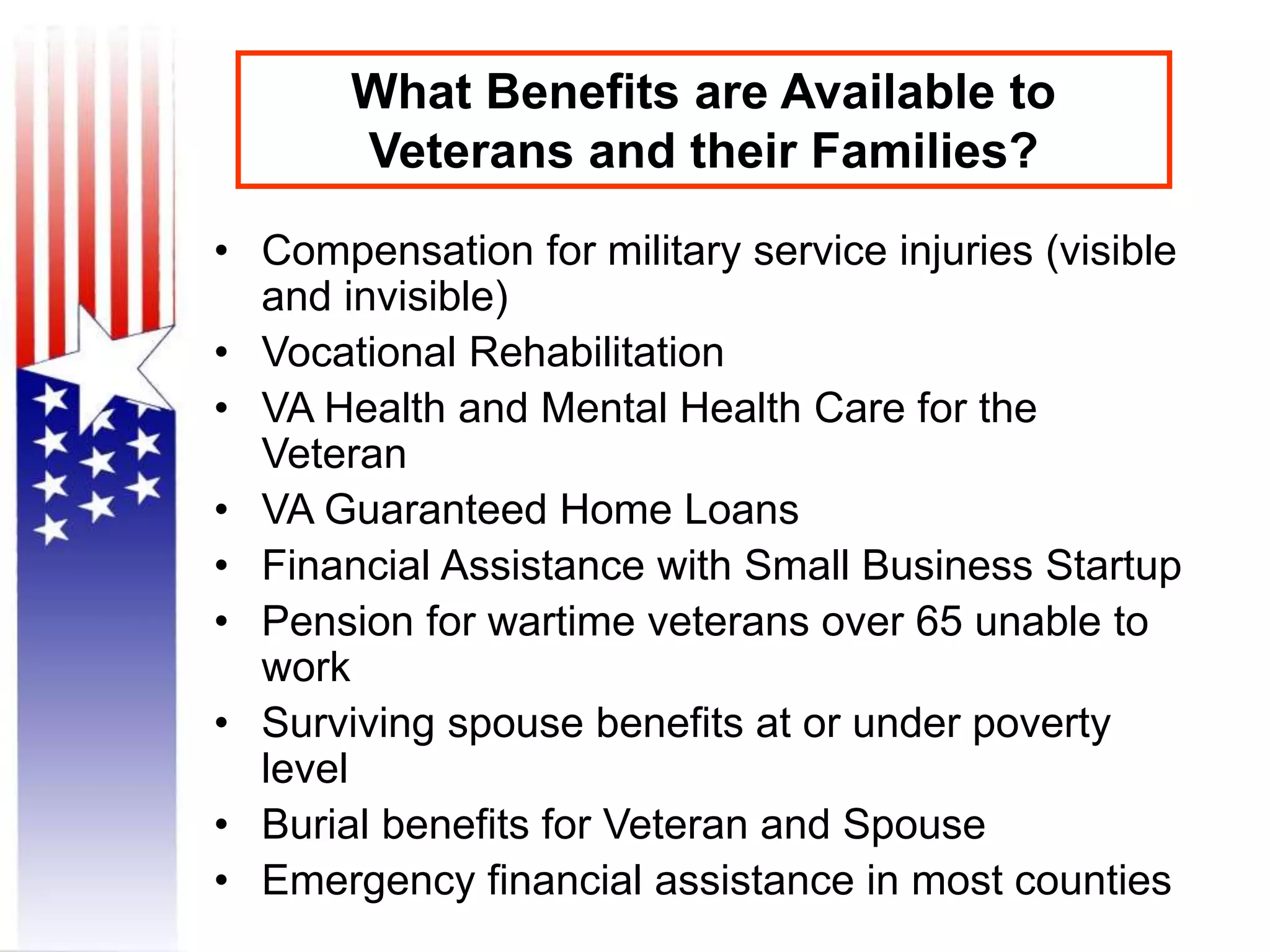 What Benefits are Available to
Veterans and their Families?
• Compensation for military service injuries (visible
and invisible)
• Vocational Rehabilitation
• VA Health and Mental Health Care for the
Veteran
• VA Guaranteed Home Loans
• Financial Assistance with Small Business Startup
• Pension for wartime veterans over 65 unable to
work
• Surviving spouse benefits at or under poverty
level
• Burial benefits for Veteran and Spouse
• Emergency financial assistance in most counties
 