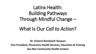 Latinx Health:
Building Pathways
Through Mindful Change –
What Is Our Call to Action?
Dr. Victoria Breckwich Vasquez
Vice President, Preventive Health Services, Education & Training
Sea Mar Community Health Centers
 
