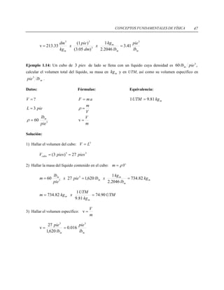 CONCEPTOS FUNDAMENTALES DE FÍSICA 47
mm
m
m lb
pie
lb
kg
x
dm
pie
x
kg
dm 3
3
33
41.3
2046.2
1
)05.3(
)1(
33.213v ==
Ejemplo 1.14: Un cubo de de lado se llena con un líquido cuya densidad espies3 ,60 3
pielbm
calcular el volumen total del líquido, su masa en y en UTM, así como su volumen específico enmkg
mlbpie3
.
Datos: Fórmulas: Equivalencia:
?=V amF = mkgUTM 81.91 =
pieL 3=
V
m
=ρ
3
60
pie
lbm
=ρ
m
V
=v
Solución:
1) Hallar el volumen del cubo: 3
LV =
33
27)3( piespiesVcubo ==
2) Hallar la masa del líquido contenido en el cubo: Vm ρ=
m
m
m
m
m
kg
lb
kg
xlbpiex
pie
lb
m 82.734
2046.2
1
620,12760 3
3
===
UTM
kg
UTM
xkgm
m
m 90.74
81.9
1
82.734 ==
3) Hallar el volumen específico:
m
V
=v
mm lb
pie
lb
pie 33
016.0
620,1
27
v ==
 