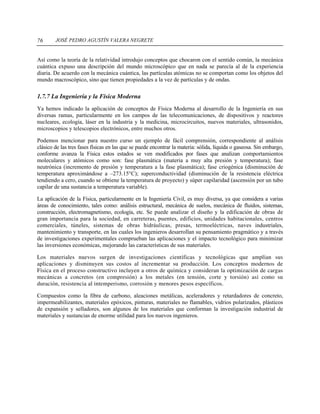 JOSÉ PEDRO AGUSTÍN VALERA NEGRETE76
Así como la teoría de la relatividad introdujo conceptos que chocaron con el sentido común, la mecánica
cuántica expuso una descripción del mundo microscópico que en nada se parecía al de la experiencia
diaria. De acuerdo con la mecánica cuántica, las partículas atómicas no se comportan como los objetos del
mundo macroscópico, sino que tienen propiedades a la vez de partículas y de ondas.
1.7.7 La Ingeniería y la Física Moderna
Ya hemos indicado la aplicación de conceptos de Física Moderna al desarrollo de la Ingeniería en sus
diversas ramas, particularmente en los campos de las telecomunicaciones, de dispositivos y reactores
nucleares, ecología, láser en la industria y la medicina, microcircuitos, nuevos materiales, ultrasonidos,
microscopios y telescopios electrónicos, entre muchos otros.
Podemos mencionar para nuestro curso un ejemplo de fácil comprensión, correspondiente al análisis
clásico de las tres fases físicas en las que se puede encontrar la materia: sólida, líquida o gaseosa. Sin embargo,
conforme avanza la Física estos estados se ven modificados por fases que analizan comportamientos
moleculares y atómicos como son: fase plasmática (materia a muy alta presión y temperatura); fase
neutrónica (incremento de presión y temperatura a la fase plasmática); fase criogénica (disminución de
temperatura aproximándose a –273.15°C); superconductividad (disminución de la resistencia eléctrica
tendiendo a cero, cuando se obtiene la temperatura de proyecto) y súper capilaridad (ascensión por un tubo
capilar de una sustancia a temperatura variable).
La aplicación de la Física, particularmente en la Ingeniería Civil, es muy diversa, ya que considera a varias
áreas de conocimiento, tales como: análisis estructural, mecánica de suelos, mecánica de fluidos, sistemas,
construcción, electromagnetismo, ecología, etc. Se puede analizar el diseño y la edificación de obras de
gran importancia para la sociedad, en carreteras, puentes, edificios, unidades habitacionales, centros
comerciales, túneles, sistemas de obras hidráulicas, presas, termoeléctricas, naves industriales,
mantenimiento y transporte, en las cuales los ingenieros desarrollan su pensamiento pragmático y a través
de investigaciones experimentales comprueban las aplicaciones y el impacto tecnológico para minimizar
las inversiones económicas, mejorando las características de sus materiales.
Los materiales nuevos surgen de investigaciones científicas y tecnológicas que amplían sus
aplicaciones y disminuyen sus costos al incrementar su producción. Los conceptos modernos de
Física en el proceso constructivo incluyen a otros de química y consideran la optimización de cargas
mecánicas a concretos (en compresión) a los metales (en tensión, corte y torsión) así como su
duración, resistencia al intemperismo, corrosión y menores pesos específicos.
Compuestos como la fibra de carbono, aleaciones metálicas, aceleradores y retardadores de concreto,
impermeabilizantes, materiales epóxicos, pinturas, materiales no flamables, vidrios polarizados, plásticos
de expansión y selladores, son algunos de los materiales que conforman la investigación industrial de
materiales y sustancias de enorme utilidad para los nuevos ingenieros.
 