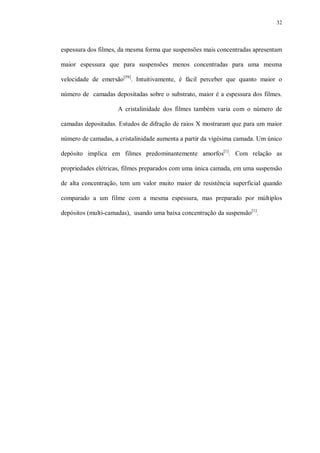 32
espessura dos filmes, da mesma forma que suspensões mais concentradas apresentam
maior espessura que para suspensões menos concentradas para uma mesma
velocidade de emersão[59]
. Intuitivamente, é fácil perceber que quanto maior o
número de camadas depositadas sobre o substrato, maior é a espessura dos filmes.
A cristalinidade dos filmes também varia com o número de
camadas depositadas. Estudos de difração de raios X mostraram que para um maior
número de camadas, a cristalinidade aumenta a partir da vigésima camada. Um único
depósito implica em filmes predominantemente amorfos[1]
. Com relação as
propriedades elétricas, filmes preparados com uma única camada, em uma suspensão
de alta concentração, tem um valor muito maior de resistência superficial quando
comparado a um filme com a mesma espessura, mas preparado por múltiplos
depósitos (multi-camadas), usando uma baixa concentração da suspensão[1]
.
 