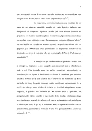 24
para um xerogel através de secagem a pressão ambiente ou um aerogel por uma
secagem acima de uma pressão crítica e uma temperatura crítica[55,57]
.
Os precursores, compostos iniciadores que consistem de um
metal ou um elemento metalóide rodeado por várias ligações, incluindo sais
inorgânicos ou compostos orgânicos, passam por duas reações químicas na
preparação sol: hidrólise e condensação ou polimerização, tipicamente com um ácido
ou uma base como catalisadores, para formar pequenas partículas sólidas ou “cluster”
em um líquido (ou orgânico ou solvente aquoso). As partículas sólidas são tão
pequenas, (1 a 1000nm) que forças gravitacionais são desprezíveis e interações são
dominadas por forças de curto intervalo, tais como atrações de Van de Waals e cargas
superficiais[57]
.
A transição sol-gel, também chamada “gelations”, começa com
a formação de fragmentos sólidos agregados que crescem até que se estendam por
todo o sol. Esta transição pode ser melhor visualizada acompanhando as
transformações na figura 6. Inicialmente o sistema é constituído por partículas
coloidais dispersas (sol), que resultam da polimerização do monômero (a). Estas
partículas se ligam formando pequenas cadeias ramificadas tridimensionais (b) e
regiões de microgel, onde o índice de refração e a densidade são próximos aos da
dispersão, e portanto não decantam (c). O sistema passa a apresentar um
comportamento elástico quando o crescimento destas regiões estruturadas atinge
aproximadamente a metade do volume total, ou seja, a viscosidade tende ao infinito e
o sol alcança o ponto de gel (d). A partir deste ponto as regiões estruturadas crescem
conjuntamente, culminando na formação de uma rede que ocupa todo o volume do
sistema (e - f) [18]
.
 