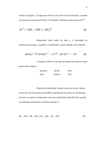 26
orbitais de ligação 3a1 da água para orbitais vazios d do metal de transição, causando
um aumento da carga parcial sobre o H tornando a molécula de água mais ácida[55]
.
[ ] ++
←→+
zZ
OHMOHM 22: (5)
Dependendo desta acidez da água e a intensidade da
transferência de carga, o equilíbrio é estabelecido, o qual é definido como hidrólise:
M(OH2)Z+
[M-OH](z-1)+
+ H+
[M=O](z-2)+
+ 2H+
(6)
A equação 6 define os três tipos de ligantes presentes em meio
aquoso não-complexo:
M-(OH2) M-OH M=O
Aquo Hidroxo Oxo
Reações de condensação durante o processo sol-gel, podem
ocorrer por dois mecanismos nucleofílicos, dependendo do número de coordenação
do metal. A reação de condensação ocorre por substituição nucleofílica (SN) quando
a coordenação preferencial é satisfeita (equação 7).
M1 – OX + M2 - OY→ M1 – OX – M2 + OY (7)
 