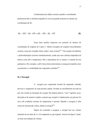 27
Condensação por adição acontece quando a coordenação
preferencial não é satisfeita (equação 8), com um grande aumento no número de
coordenação de M2.
M1 – OX + M2 - OY→ M1 – OX – M2 – OY (8)
Essas duas reações requerem um aumento no número de
coordenação de oxigênio de 2 para 3. Muitos exemplos de oxigênio tricoordenados
existem, como por exemplo rutila, sendo o mais comum[55]
. Tais reações de hidrólise
e policondensação ocorrem simultaneamente, sendo que suas cinéticas dependem de
fatores como pH e temperatura. Daí a importância de se manter o controle de tais
parâmetros. Por exemplo, o pH e força iônica determinam a energia de repulsão entre
as partículas e a estabilidade das suspensões coloidais[18]
.
II. 2 Xerogel
A secagem por evaporação normal da suspensão coloidal,
provoca o surgimento de uma pressão capilar, levando ao encolhimento da rede do
gel. Isto resulta na formação do xerogel. Da própria palavra, “xero” significa secar,
daí pode-se de maneira simples, assumir que xerogel é simplesmente um gel que foi
seco sob condições normais de temperatura e pressão. Quando a secagem é feita
acima de uma pressão crítica, obtém-se aerogel[55]
.
Depois de concluída a secagem, o xerogel tem seu volume
reduzido de um fator de 5 a 10 comparado ao gel original. Através da figura 7 pode-
se notar esta redução do volume.
 