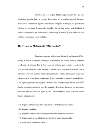 29
Portanto, são as condições de preparação das amostras que vão
determinar peculiaridades a respeito da estrutura do xerogel ou aerogel formado.
Nesta seção foi mostrado algumas informações a respeito de xerogéis, os quais foram
obtidos por secagem da suspensão coloidal. Na próxima seção, será detalhada a
técnica de deposição por molhamento (“dip-coating”), através da qual foram obtidos
os filmes investigados neste trabalho.
II.3 Técnica de Molhamento (“Dip-Coating”)
Em nossa pesquisa, utilizamos a técnica de molhamento (“dip-
coating”), na qual o substrato é imergido na suspensão, e o filme é formado retirando
o substrato da mesma. Isto é feito com um sistema que permite o controle de
velocidade do substrato. Neste processo, a medida que a suspensão é arrastada com o
substrato, ocorre um aumento na área de evaporação e na taxa de secagem, o que leva
inicialmente, a formação de uma camada de gel constituída pelas partículas coloidais.
Com o prosseguimento da secagem é formada uma camada sólida. Assim, Scriven[55]
dividiu-o em cinco estágios: imersão, emersão, deposição, drenagem e evaporação,
conforme pode ser visto na figura 8(a-e). Uma competição entre 6 forças ocorre
durante este processo:
(1) força de atrito viscoso entre o líquido e o substrato em movimento ;
(2) força da gravidade;
(3) força resultante da tensão de superfície devido ao menisco côncavo;
(4) força inercial na camada limite do líquido na região de deposição;
(5) gradiente de tensão superficial e
 