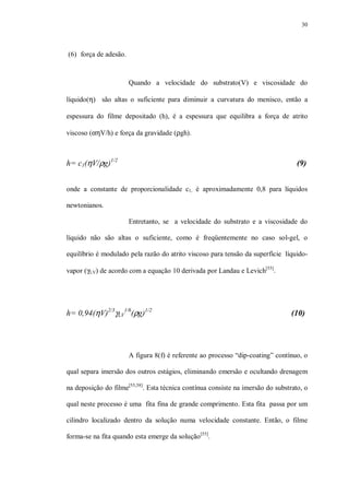 30
(6) força de adesão.
Quando a velocidade do substrato(V) e viscosidade do
líquido(η) são altas o suficiente para diminuir a curvatura do menisco, então a
espessura do filme depositado (h), é a espessura que equilibra a força de atrito
viscoso (αηV/h) e força da gravidade (ρgh).
h= c1(ηV/ρg)1/2
(9)
onde a constante de proporcionalidade c1, é aproximadamente 0,8 para líquidos
newtonianos.
Entretanto, se a velocidade do substrato e a viscosidade do
líquido não são altas o suficiente, como é freqüentemente no caso sol-gel, o
equilíbrio é modulado pela razão do atrito viscoso para tensão da superfície líquido-
vapor (γLV) de acordo com a equação 10 derivada por Landau e Levich[55]
.
h= 0,94(ηV)2/3
γLV
1/6
(ρg)1/2
(10)
A figura 8(f) é referente ao processo “dip-coating” contínuo, o
qual separa imersão dos outros estágios, eliminando emersão e ocultando drenagem
na deposição do filme[55,58]
. Esta técnica contínua consiste na imersão do substrato, o
qual neste processo é uma fita fina de grande comprimento. Esta fita passa por um
cilindro localizado dentro da solução numa velocidade constante. Então, o filme
forma-se na fita quando esta emerge da solução[55]
.
 