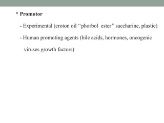 * Promotor
- Experimental (croton oil ‘‘phorbol ester’’ saccharine, plastic)
- Human promoting agents (bile acids, hormones, oncogenic
viruses growth factors)
 