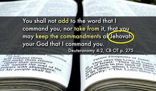 You shall not add to the word that I
command you, nor take from it, that you
may keep the commandments of Jehovah
your God that I command you.
Deuteronomy 4:2, CB OT p. 275
 