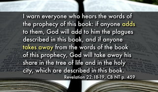 I warn everyone who hears the words of
the prophecy of this book: if anyone adds
to them, God will add to him the plagues
described in this book, and if anyone
takes away from the words of the book
of this prophecy, God will take away his
share in the tree of life and in the holy
city, which are described in this book.
Revelation 22:18-19, CB NT p. 459
 