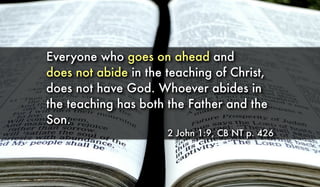 Everyone who goes on ahead and
does not abide in the teaching of Christ,
does not have God. Whoever abides in
the teaching has both the Father and the
Son.
2 John 1:9, CB NT p. 426
 