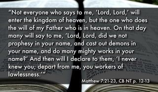 “Not everyone who says to me, ‘Lord, Lord,’ will
enter the kingdom of heaven, but the one who does
the will of my Father who is in heaven. On that day
many will say to me, ‘Lord, Lord, did we not
prophesy in your name, and cast out demons in
your name, and do many mighty works in your
name?’ And then will I declare to them, ‘I never
knew you; depart from me, you workers of
lawlessness.’”
Matthew 7:21-23, CB NT p. 12-13
 