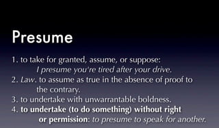 1. to take for granted, assume, or suppose:
I presume you're tired after your drive.
2. Law. to assume as true in the absence of proof to
the contrary.
3. to undertake with unwarrantable boldness.
4. to undertake (to do something) without right
or permission: to presume to speak for another.
Presume
 