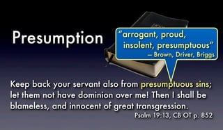 Keep back your servant also from presumptuous sins;
let them not have dominion over me! Then I shall be
blameless, and innocent of great transgression.
Psalm 19:13, CB OT p. 852
Presumption “arrogant, proud,
insolent, presumptuous”
— Brown, Driver, Briggs
 
