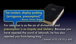 For rebellion is as the sin of divination, and
presumption is as iniquity and idolatry. Because you
have rejected the word of Jehovah, he has also
rejected you from being king.”
1 Samuel 15:23, CB OT p. 443
Presumption“be insolent, display pushing
(arrogance, presumption)”
— Brown, Driver, Briggs
 