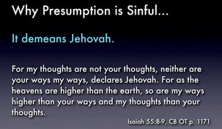 Why Presumption is Sinful...
It demeans Jehovah.
For my thoughts are not your thoughts, neither are
your ways my ways, declares Jehovah. For as the
heavens are higher than the earth, so are my ways
higher than your ways and my thoughts than your
thoughts.
Isaiah 55:8-9, CB OT p. 1171
 