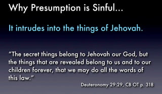 Why Presumption is Sinful...
It intrudes into the things of Jehovah.
“The secret things belong to Jehovah our God, but
the things that are revealed belong to us and to our
children forever, that we may do all the words of
this law.”
Deuteronomy 29:29, CB OT p. 318
 