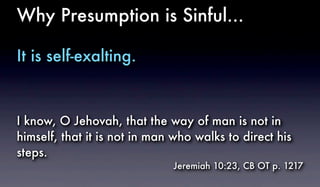 Why Presumption is Sinful...
It is self-exalting.
I know, O Jehovah, that the way of man is not in
himself, that it is not in man who walks to direct his
steps.
Jeremiah 10:23, CB OT p. 1217
 