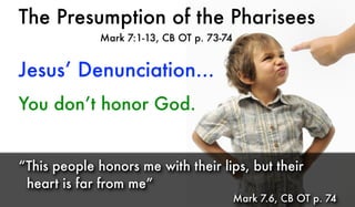 The Presumption of the Pharisees
Mark 7:1-13, CB OT p. 73-74
You don’t honor God.
“This people honors me with their lips, but their
heart is far from me”
Mark 7.6, CB OT p. 74
Jesus’ Denunciation...
 