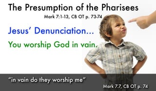 The Presumption of the Pharisees
Mark 7:1-13, CB OT p. 73-74
You worship God in vain.
“in vain do they worship me”
Mark 7.7, CB OT p. 74
Jesus’ Denunciation...
 