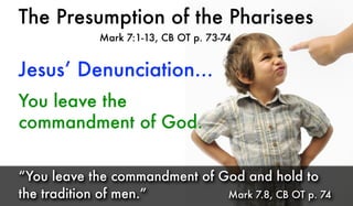 The Presumption of the Pharisees
Mark 7:1-13, CB OT p. 73-74
You leave the
commandment of God.
“You leave the commandment of God and hold to
the tradition of men.” Mark 7.8, CB OT p. 74
Jesus’ Denunciation...
 