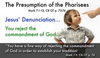 The Presumption of the Pharisees
Mark 7:1-13, CB OT p. 73-74
Jesus’ Denunciation...
“You have a ﬁne way of rejecting the commandment
of God in order to establish your tradition!
Mark 7.9, CB OT p. 74
You reject the
commandment of God.
 