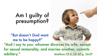 Am I guilty of
presumption?
“And I say to you: whoever divorces his wife, except
for sexual immorality, and marries another, commits
adultery.” Matthew 19.9, CB NT p. 36-37
“But doesn’t God want
me to be happy?”
 
