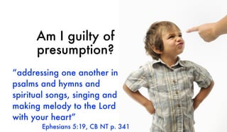 Am I guilty of
presumption?
“addressing one another in
psalms and hymns and
spiritual songs, singing and
making melody to the Lord
with your heart”
Ephesians 5:19, CB NT p. 341
 
