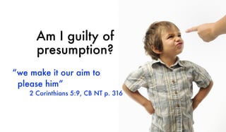 Am I guilty of
presumption?
“we make it our aim to
please him”
2 Corinthians 5:9, CB NT p. 316
 