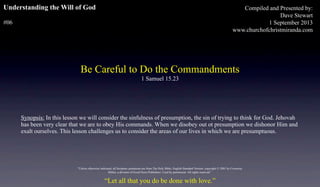 Understanding the Will of God
#06
Be Careful to Do the Commandments
1 Samuel 15.23
Compiled and Presented by:
Dave Stewart
1 September 2013
www.churchofchristmiranda.com
Synopsis: In this lesson we will consider the sinfulness of presumption, the sin of trying to think for God. Jehovah
has been very clear that we are to obey His commands. When we disobey out ot presumption we dishonor Him and
exalt ourselves. This lesson challenges us to consider the areas of our lives in which we are presumptuous.
“Let all that you do be done with love.”
"Unless otherwise indicated, all Scripture quotations are from The Holy Bible, English Standard Version, copyright © 2001 by Crossway
Bibles, a division of Good News Publishers. Used by permission. All rights reserved.”
 