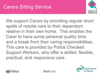 Carers Sitting Service
We support Carers by providing regular short
spells of respite care to their dependant
relative in their own home. This enables the
Carer to have some personal quality time
and a break from their caring responsibilities.
This care is provided by Police Checked
Support Workers, who offer a skilled, flexible,
practical, and responsive care.
 