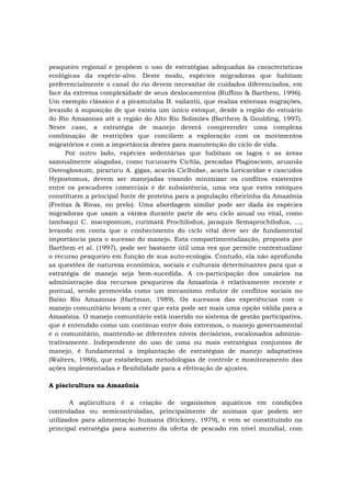 pesqueiro regional e propõem o uso de estratégias adequadas às características
ecológicas da espécie-alvo. Deste modo, espécies migradoras que habitam
preferencialmente o canal do rio devem necessitar de cuidados diferenciados, em
face da extrema complexidade de seus deslocamentos (Ruffino & Barthem, 1996).
Um exemplo clássico é a piramutaba B. vailantii, que realiza extensas migrações,
levando à suposição de que exista um único estoque, desde a região do estuário
do Rio Amazonas até a região do Alto Rio Solimões (Barthem & Goulding, 1997).
Neste caso, a estratégia de manejo deverá compreender uma complexa
combinação de restrições que conciliem a exploração com os movimentos
migratórios e com a importância destes para manutenção do ciclo de vida.
Por outro lado, espécies sedentárias que habitam os lagos e as áreas
sazonalmente alagadas, como tucunarés Cichla, pescadas Plagiosciom, aruanãs
Osteoglossum, pirarucu A. gigas, acarás Ciclhidae, acaris Loricaridae e cascudos
Hypostomus, devem ser manejadas visando minimizar os conflitos existentes
entre os pescadores comerciais e de subsistência, uma vez que estes estoques
constituem a principal fonte de proteína para a população ribeirinha da Amazônia
(Freitas & Rivas, no prelo). Uma abordagem similar pode ser dada às espécies
migradoras que usam a várzea durante parte de seu ciclo anual ou vital, como
tambaqui C. macopomum, curimatã Prochilodus, jaraquis Semaprochilodus, ...,
levando em conta que o conhecimento do ciclo vital deve ser de fundamental
importância para o sucesso do manejo. Esta compartimentalização, proposta por
Barthem et al. (1997), pode ser bastante útil uma vez que permite contextualizar
o recurso pesqueiro em função de sua auto-ecologia. Contudo, ela não aprofunda
as questões de natureza econômica, sociais e culturais determinantes para que a
estratégia de manejo seja bem-sucedida. A co-participação dos usuários na
administração dos recursos pesqueiros da Amazônia é relativamente recente e
pontual, sendo promovida como um mecanismo redutor de conflitos sociais no
Baixo Rio Amazonas (Hartman, 1989). Os sucessos das experiências com o
manejo comunitário levam a crer que esta pode ser mais uma opção válida para a
Amazônia. O manejo comunitário está inserido no sistema de gestão participativa,
que é entendido como um contínuo entre dois extremos, o manejo governamental
e o comunitário, mantendo-se diferentes níveis decisórios, escalonados adminis-
trativamente. Independente do uso de uma ou mais estratégias conjuntas de
manejo, é fundamental a implantação de estratégias de manejo adaptativas
(Walters, 1986), que estabeleçam metodologias de controle e monitoramento das
ações implementadas e flexibilidade para a efetivação de ajustes.
A piscicultura na Amazônia
A aqüicultura é a criação de organismos aquáticos em condições
controladas ou semicontroladas, principalmente de animais que podem ser
utilizados para alimentação humana (Stickney, 1979), e vem se constituindo na
principal estratégia para aumento da oferta de pescado em nível mundial, com
 