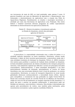 um incremento de mais de 80% no total produzido, após apenas 5 anos. O
governo brasileiro, por meio do Ministério da Agricultura e Abastecimento, tem
estimulado o desenvolvimento da aqüicultura com a criação dos Pólos de
Aquacultura Regionais. Paralelamente, os estados e municípios incentivam a
atividade por meio das Secretarias de Agricultura e/ou Produção. Nos níveis
federal e estadual ocorreram diversos programas de crédito especialmente
destinados ao desenvolvimento da aqüicultura (Tabela IV).
Tabela IV – Número de projetos e investimento aplicado,
no Estado do Amazonas, através das principais
agências de fomento.
Agências de Fomento
Número
de
Projetos
Investimento
(R$)
%
Banco da Amazônia –
BASA
09 3.725.140,00 63,86
Agência de Fomento do
Amazonas – AFEAM
07 2.107.803,00 36,14
Total 16 5.832.943,00 100.0
0
Fonte: Cardoso (2001).
A piscicultura é a especialidade relacionada com o cultivo de peixes e é a
atividade aqüícola dominante na bacia amazônica. Entretanto, mesmo sendo
dominante e objeto de forte incentivo governamental, a piscicultura ainda não é
uma atividade econômica de destaque na Amazônia. Petrere Jr. (2001) enumera
três motivos para justificar a ausência de tradição desta atividade na Amazônia:
(i) baixa densidade populacional; (ii) relativa abundância dos estoques pesqueiros
naturais; e (iii) isolamento regional que dificulta o acesso aos principais mercados
consumidores. Indiscutivelmente, a baixa densidade demográfica é um fator
potencialmente limitador da demanda, principalmente se ocorrer de forma
simultânea com uma acentuada distância entre o local de produção e os centros
consumidores. Entretanto, os meios de transporte disponíveis no atual mundo
globalizado diminuem substancialmente a intensidade destes efeitos. Apenas
para exemplificar, o escoamento da soja produzida na região Centro-Oeste do
Brasil está ocorrendo através do corredor fluvial do rio Madeira até Itacoatiara,
cidade de cerca de 90 mil habitantes na margem esquerda do Rio Amazonas, e a
partir daí para o exterior em grandes embarcações. A piscicultura pode ser
dividida em extensiva, semi-intensiva e intensiva. Esta divisão é determinada não
apenas pelo procedimento de cultivo, mas também pelas motivações, pelos
investimentos necessários e pelas espécies escolhidas (Tabela V).
 