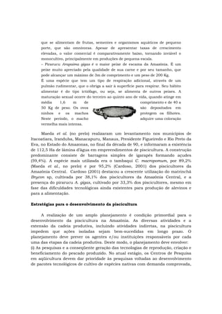 que se alimentam de frutas, sementes e organismos aquáticos de pequeno
porte, que são omnívoras. Apesar de apresentar taxas de crescimento
elevadas, o valor comercial é comparativamente baixo, tornando inviável o
monocultivo, principalmente em produções de pequena escala.
– Pirarucu Arapaima gigas é o maior peixe de escama da Amazônia. É um
peixe muito apreciado pela qualidade de sua carne e por seu tamanho, que
pode alcançar um máximo de 3m de comprimento e um peso de 200 Kg.
É uma espécie que tem um tipo de respiração adicional, através de um
pulmão rudimentar, que o obriga a sair à superfície para respirar. Seu hábito
alimentar é do tipo ictiófago, ou seja, se alimenta de outros peixes. A
maturação sexual ocorre do terceiro ao quinto ano de vida, quando atinge em
média 1,6 m de comprimento e de 40 a
50 Kg de peso. Os ovos são depositados em
ninhos e os machos protegem os filhotes.
Neste período, o macho adquire uma coloração
vermelha mais intensa.
Maeda et al. (no prelo) realizaram um levantamento nos municípios de
Itacoatiara, Iranduba, Manacapuru, Manaus, Presidente Figueiredo e Rio Preto da
Eva, no Estado do Amazonas, no final da década de 90, e informaram a existência
de 112,5 Ha de lâmina d’água em empreendimentos de piscicultura. A construção
predominante consiste de barragens simples de igarapés formando açudes
(59,4%). A espécie mais utilizada era o tambaqui C. macropomum, por 89,2%
(Maeda et al., no prelo) e por 95,2% (Cardoso, 2001) dos piscicultores da
Amazônia Central. Cardoso (2001) destacou a crescente utilização do matrinchã
Brycon sp, cultivada por 38,1% dos piscicultores da Amazônia Central, e a
presença do pirarucu A. gigas, cultivado por 33,3% dos piscicultores, mesmo em
fase das dificuldades tecnológicas ainda existentes para produção de alevinos e
para a alimentação.
Estratégias para o desenvolvimento da piscicultura
A realização de um amplo planejamento é condição primordial para o
desenvolvimento da piscicultura na Amazônia. As diversas atividades e a
extensão da cadeia produtiva, incluindo atividades indiretas, na piscicultura
impedem que ações isoladas sejam bem-sucedidas em longo prazo. O
planejamento deve prever os agentes e/ou instituições responsáveis por cada
uma das etapas da cadeia produtiva. Deste modo, o planejamento deve envolver:
(i) As pesquisas e a conseqüente geração das tecnologias de reprodução, criação e
beneficiamento do pescado produzido. No atual estágio, os Centros de Pesquisa
em aqüicultura devem dar prioridade às pesquisas voltadas ao desenvolvimento
de pacotes tecnológicos de cultivo de espécies nativas com demanda comprovada,
 