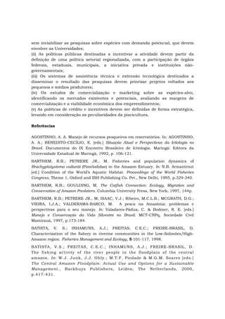 sem inviabilizar as pesquisas sobre espécies com demanda potencial, que devem
envolver as Universidades;
(ii) As políticas públicas destinadas a incentivar a atividade devem partir da
definição de uma política setorial regionalizada, com a participação de órgãos
federais, estaduais, municipais, a iniciativa privada e instituições não-
governamentais;
(iii) Os sistemas de assistência técnica e extensão tecnológica destinados a
disseminar o resultado das pesquisas devem priorizar projetos voltados aos
pequenos e médios produtores;
(iv) Os estudos de comercialização e marketing sobre as espécies-alvo,
identificando os mercados existentes e potenciais, avaliando as margens de
comercialização e a viabilidade econômica dos empreendimentos;
(v) As políticas de crédito e incentivos devem ser definidas de forma estratégica,
levando em consideração as peculiaridades da piscicultura.
Referências
AGOSTINHO, A. A. Manejo de recursos pesqueiros em reservatórios. In: AGOSTINHO,
A. A.; BENEDITO-CECÍLIO, E. [eds.] Situação Atual e Perspectivas da Ictiologia no
Brasil. Documentos do IX Encontro Brasileiro de Ictiologia. Maringá: Editora da
Universidade Estadual de Maringá, 1992, p. 106-121.
BARTHEM, R.B.; PETRERE JR., M. Fisheries and population dynamics of
Brachyplatystoma vailantii (Pimelodidae) in the Amazon Estuary. In: N.B. Armantrout
[ed.] Condition of the World’s Aquatic Habitat. Proceedings of the World Fisheries
Congress, Theme 1, Oxford and IBH Publishing Co. Pvt., New Delhi, 1995, p.329-340.
BARTHEM, R.B.; GOULDING, M. The Catfish Connection: Ecology, Migration and
Conservation of Amazon Predators. Columbia University Press, New York, 1997, 144p.
BARTHEM, R.B.; PETRERE JR., M; ISAAC, V.J.; Ribeiro, M.C.L.B.; MCGRATH, D.G.;
VIEIRA, I.J.A.; VALDERAMA-BARCO, M. A pesca na Amazônia: problemas e
perspectivas para o seu manejo. In: Valadares-Pádua, C. & Bodmer, R. E. [eds.]
Manejo e Conservação da Vida Silvestre no Brasil. MCT-CNPq, Sociedade Civil
Mamirauá, 1997, p.173-184.
BATISTA, V. S.; INHAMUNS, A.J.; FREITAS, C.E.C.; FREIRE-BRASIL, D.
Characterization of the fishery in riverine communities in the Low-Solimões/High-
Amazon region. Fisheries Management and Ecology, 5:101-117, 1998.
BATISTA, V.S.; FREITAS, C.E.C.; INHAMUNS, A.J.; FREIRE-BRASIL, D.
The fishing activity of the river people in the floodplain of the central
amazon. In: W.J. Junk, J.J. Ohly.; M.T.F. Piedade & M.G.M. Soares [eds.]
The Central Amazon Floodplain: Actual Use and Options for a Sustainable
Management., Backhuys Publishers, Leiden, The Netherlands, 2000,
p.417-431.
 