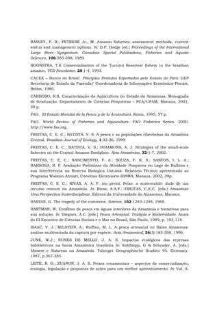 BAYLEY, P. B.; PETRERE Jr., M. Amazon fisheries: assessment methods, current
status and management options. In: D.P. Dodge [ed.] Proceedings of the International
Large River Symposium. Canadian Special Publications, Fisheries and Aquatic
Sciences, 106:385-398, 1989.
BOONSTRA, T.E Comercialization of the Tucuruí Reservoir fishery in the brazilian
amazon. TCD Newsletter, 28:1-4, 1993.
CACEX – Banco do Brasil. Principias Produtos Exportados pelo Estado do Pará. GEP
Secretaria de Estado da Fazenda/ Coordenadoria de Informações Econômico-Fiscais,
Belém, 1980.
CARDOSO, R.S. Caracterização da Aqüicultura no Estado do Amazonas. Monografia
de Graduação. Departamento de Ciências Pesqueiras – FCA/UFAM, Manaus, 2001,
30 p.
FAO. El Estado Mundial de la Pesca y de la Acuicultura. Roma, 1995, 57 p.
FAO. World Review of Fisheries and Aquaculture. FAO Fisheries Series. 2000.
http://www.fao.org.
FREITAS, C. E. C.; BATISTA, V. S. A pesca e as populações ribeirinhas da Amazônia
Central. Brazilian Journal of Ecology, 1:32-36, 1999.
FREITAS, C. E. C.; BATISTA, V. S.; INHAMUNS, A. J. Strategies of the small-scale
fisheries on the Central Amazon floodplain. Acta Amazônica, 32:1-7, 2002.
FREITAS, C. E. C.; NASCIMENTO, F. A.; SOUZA, F. K. S.; SANTOS, I. L. A.;
BARBOSA, R. P. Avaliação Preliminar da Atividade Pesqueira no Lago de Balbina e
sua Interferência na Reserva Biológica Uatumã. Relatório Técnico apresentado ao
Programa Walmiri-Atroari, Convênio Eletronorte-IBAMA, Manaus, 2002, 39p.
FREITAS, C. E. C.; RIVAS, A. A. F. (no prelo). Peixe: a sustentabili- dade de um
recurso comum na Amazônia. In: Rivas, A.A.F.; FREITAS, C.E.C. [eds.] Amazônia:
Uma Perspectiva Insterdisciplinar. Editora da Universidade do Amazonas, Manaus.
HARDIN, G. The tragedy of the commons. Science, 162:1243-1248, 1968.
HARTMAN, W. Conflitos de pesca em águas interiores da Amazônia e tentativas para
sua solução. In: Diegues, A.C. [eds.] Pesca Artesanal: Tradição e Modernidade. Anais
do III Encontro de Ciências Sociais e o Mar no Brasil, São Paulo, 1989, p. 103-118.
ISAAC, V. J.; MILSTEIN, A.; Ruffino, M. L. A pesca artesanal no Baixo Amazonas:
análise multivariada da captura por espécie. Acta AmazonicaI, 26(3):185-208, 1996.
JUNK, W.J.; NUNES DE MELLO, J. A. S. Impactos ecológicos das represas
hidrelétricas na bacia Amazônica brasileira In: Kohlhepp, G & Schrader, A. [eds.]
Homem e Natureza na Amazônia. Tubinger Geographische Studien 95. Germany.
1987, p.367-385.
LEITE, R. G.; ZUANON, J. A. S. Peixes ornamentais – aspectos da comercialização,
ecologia, legislação e propostas de ações para um melhor aproveitamento. In: Val, A.
 