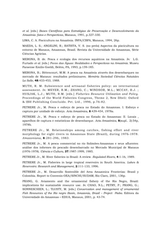 et al. [eds.] Bases Científicas para Estratégias de Preservação e Desenvolvimento da
Amazônia: fatos e Perspectivas, Manaus, 1991, p.327-330.
LIMA, C. A. Piscicultura na Amazônia. INPA/CBPA, Manaus, 1994, 26p.
MAEDA, L. S.; ANGELINI, R.; BATISTA, V. S. (no prelo) Aspectos da piscicultura no
entorno de Manaus, Amazonas, Brasil. Revista da Universidade do Amazonas, Série
Ciências Agrárias.
MERONA, B. de. Pesca e ecologia dos recursos aquáticos na Amazônia. In: L.G.
Furtado et al. [eds.] Povos das Águas: Realidades e Perspectivas na Amazônia. Museu
Paraense Emilio Goeldi, Belém, PA, 1993, p.159-185.
MERONA, B.; Bittencourt, M.M. A pesca na Amazônia através dos desembarques no
mercado de Manaus: resultados preliminares. Memória Sociedad Ciências Natutales
La Salle, 48:433-453, 1988.
MUTH, R. M. Subsistence and artisanal fisheries policy: an international
assessment. In: MEYER, R.M.; ZHANG, C.; WINDSOR, M.L.; MCCAY, B.J. ;
HUSJAK, L.J.; MUTH, R.M. [eds.] Fisheries Resource Utilization and Policy.
Proceedings of the World Fisheries Congress, Theme 2, New Dheli: Oxford
& IBH Publishing Concluído. Pvt. Ltd., 1996, p.76-82.
PETRERE Jr., M. Pesca e esforço de pesca no Estado do Amazonas. I. Esforço e
captura por unidade de esforço. Acta Amazônica, 8:439-454, 1978a.
PETRERE Jr., M. Pesca e esforço de pesca no Estado do Amazonas: II. Locais ,
aparelhos de captura e estatísticas de desembarque. Acta Amazônica, 8(supl.. 2):54p,
1978b.
PETRERE Jr., M. Relationships among catches, fishing effort and river
morphology for eight rivers in Amazonas State (Brazil), during 1976-1978.
Amazoniana, 8:281-296, 1983.
PETRERE Jr., M. A pesca commercial no rio Solimões-Amazonas e seus afluentes:
análise dos informes do pescado desembarcado no Mercado Municipal de Manaus
(1976-1978). Ciência e Cultura, 37:1987-1999, 1985.
PETRERE Jr., M. River fisheries in Brazil: A review. Regulated Rivers, 4:1-16, 1989.
PETRERE Jr., M. Fisheries in large tropical reservoirs in South America. Lakes &
Reservoirs: Research and Management, 2:111-133, 1996.
PETRERE Jr., M. Desarrollo Sostenible del Area Amazonica Fronteriza: Brasil y
Colombia. Report to Convenio OEA/SINCHI/SUDAM, Rio Claro, 2001, 136p.
PRANG, G. Aviamento and the ornamental fishery of the Rio Negro, Brazil:
implications for sustainable resource use. In: CHAO, N.L.; PETRY, P.; PRANG, G.;
SONNESCHIEN, L.; TLUSTY, M. [eds.] Conservation and management of ornamental
Fish Resources of the Rio negro Basin, Amazonia, Brazil – Project Piaba. Editora da
Universidade do Amazonas – EDUA, Manaus, 2001, p. 43-74.
 