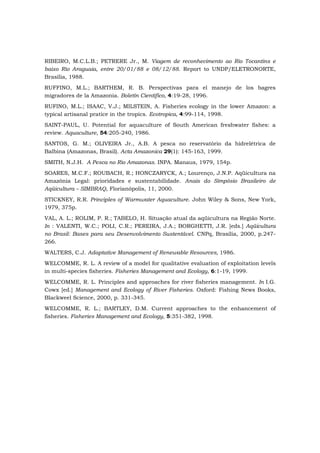 RIBEIRO, M.C.L.B.; PETRERE Jr., M. Viagem de reconhecimento ao Rio Tocantins e
baixo Rio Araguaia, entre 20/01/88 e 08/12/88. Report to UNDP/ELETRONORTE,
Brasília, 1988.
RUFFINO, M.L.; BARTHEM, R. B. Perspectivas para el manejo de los bagres
migradores de la Amazonia. Boletín Científico, 4:19-28, 1996.
RUFINO, M.L.; ISAAC, V.J.; MILSTEIN, A. Fisheries ecology in the lower Amazon: a
typical artisanal pratice in the tropics. Ecotropica, 4:99-114, 1998.
SAINT-PAUL, U. Potential for aquaculture of South American freshwater fishes: a
review. Aquaculture, 54:205-240, 1986.
SANTOS, G. M.; OLIVEIRA Jr., A.B. A pesca no reservatório da hidrelétrica de
Balbina (Amazonas, Brasil). Acta Amazonica 29(1): 145-163, 1999.
SMITH, N.J.H. A Pesca no Rio Amazonas. INPA. Manaus, 1979, 154p.
SOARES, M.C.F.; ROUBACH, R.; HONCZARYCK, A.; Lourenço, J.N.P. Aqüicultura na
Amazônia Legal: prioridades e sustentabilidade. Anais do Simpósio Brasileiro de
Aqüicultura – SIMBRAQ, Florianópolis, 11, 2000.
STICKNEY, R.R. Principles of Warmwater Aquaculture. John Wiley & Sons, New York,
1979, 375p.
VAL, A. L.; ROLIM, P. R.; TABELO, H. Situação atual da aqüicultura na Região Norte.
In : VALENTI, W.C.; POLI, C.R.; PEREIRA, J.A.; BORGHETTI, J.R. [eds.] Aqüicultura
no Brasil: Bases para seu Desenvolvimento Sustentável. CNPq, Brasília, 2000, p.247-
266.
WALTERS, C.J. Adaptative Management of Renewable Resources, 1986.
WELCOMME, R. L. A review of a model for qualitative evaluation of exploitation levels
in multi-species fisheries. Fisheries Management and Ecology, 6:1-19, 1999.
WELCOMME, R. L. Principles and approaches for river fisheries management. In I.G.
Cowx [ed.] Management and Ecology of River Fisheries. Oxford: Fishing News Books,
Blackweel Science, 2000, p. 331-345.
WELCOMME, R. L.; BARTLEY, D.M. Current approaches to the enhancement of
fisheries. Fisheries Management and Ecology, 5:351-382, 1998.
 