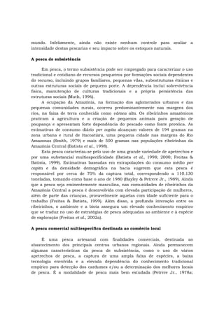 mundo. Infelizmente, ainda não existe nenhum controle para avaliar a
intensidade destas pescarias e seu impacto sobre os estoques naturais.
A pesca de subsistência
Em pesca, o termo subsistência pode ser empregado para caracterizar o uso
tradicional e cotidiano de recursos pesqueiros por formações sociais dependentes
do recurso, incluindo grupos familiares, pequenas vilas, subestruturas étnicas e
outras estruturas sociais de pequeno porte. A dependência inclui sobrevivência
física, manutenção de culturas tradicionais e a própria persistência das
estruturas sociais (Muth, 1996).
A ocupação da Amazônia, na formação dos aglomerados urbanos e das
pequenas comunidades rurais, ocorreu predominantemente nas margens dos
rios, na faixa de terra conhecida como várzea alta. Os ribeirinhos amazônicos
praticam a agricultura e a criação de pequenos animais para geração de
poupança e apresentam forte dependência do pescado como fonte protéica. As
estimativas de consumo diário per capita alcançam valores de 194 gramas na
zona urbana e rural de Itacoatiara, uma pequena cidade nas margens do Rio
Amazonas (Smith, 1979) e mais de 500 gramas nas populações ribeirinhas da
Amazônia Central (Batista et al., 1998).
Esta pesca caracteriza-se pelo uso de uma grande variedade de apetrechos e
por uma substancial multiespecificidade (Batista et al., 1998; 2000; Freitas &
Batista, 1999). Estimativas baseadas em extrapolações do consumo médio per
capita e da densidade demográfica na bacia sugerem que esta pesca é
responsável por cerca de 70% da captura total, correspondendo a 110.130
toneladas, tomando como base o ano de 1980 (Bayley & Petrere Jr., 1989). Ainda
que a pesca seja eminentemente masculina, nas comunidades de ribeirinhos da
Amazônia Central a pesca é desenvolvida com elevada participação de mulheres,
além de parte das crianças, provavelmente aquelas com idade suficiente para o
trabalho (Freitas & Batista, 1999). Além disso, a profunda interação entre os
ribeirinhos, o ambiente e a biota assegura um elevado conhecimento empírico
que se traduz no uso de estratégias de pesca adequadas ao ambiente e à espécie
de exploração (Freitas et al., 2002a).
A pesca comercial nultiespecífica destinada ao comércio local
É uma pesca artesanal com finalidades comerciais, destinada ao
abastecimento dos principais centros urbanos regionais. Ainda permanecem
algumas características da pesca de subsistência, como o uso de vários
apetrechos de pesca, a captura de uma ampla faixa de espécies, a baixa
tecnologia envolvida e a elevada dependência do conhecimento tradicional
empírico para detecção dos cardumes e/ou a determinação dos melhores locais
de pesca. É a modalidade de pesca mais bem estudada (Petrere Jr., 1978a;
 