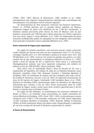 1978b; 1983; 1985; Merona & Bittencourt, 1988; Ruffino et al., 1998),
principalmente pela logística comparativamente facilitada pela centralização dos
desembarques, nos principais centros urbanos regionais.
Os deslocamentos da frota pesqueira comercial são bastante expressivos.
Petrere Jr. (1978b) observou que os grandes barcos sediados em Manaus
realizavam viagens de pesca com distâncias de até 1.700 km. Atualmente, a
distância máxima percorrida pelos barcos da frota de Manaus mais do que
duplicou, alcançando até 3.700 km para realizar pescarias nos trechos superiores
dos rios Juruá, Japurá e Javari (Barthem et al., 1997). As embarcações da pesca
comercial multiespecífica podem ser agrupadas em três categorias: barco pescador,
barco pescador-comprador e barco comprador (Barthem et al., 1997).
Pesca comercial de bagres para exportação
Na região do estuário amazônico, esta pescaria assume caráter industrial,
sendo realizada por barcos com casco de aço, comprimento entre 17 e 27 metros,
tonelagem líquida entre 10 e 105 toneladas e potência de motor entre 165 e 565
HP (Barthem et al., 1997). A pesca é de arrasto de parelha sem portas e as redes
usadas são do tipo dinamarquesa ou portuguesa (Barthem & Petrere Jr., 1995).
Desde o final da década de 60, a espécie-alvo dessa pesca é a piramutaba
Brachyplatystoma vailantii, cujo total exportado ultrapassou dez milhões de
dólares no ano de 1980 (CACEX – Banco do Brasil, 1980).
Essa pesca vem se expandindo desde o final da década de 70, com a
implantação de frigoríficos em cidades da calha do rio Solimões-Amazonas, como
Santarém, Iranduba, Coari, Tefé, Benjamin Constant e Tabatinga (Barthem &
Goulding, 1997). As estatísticas de captura não são completas para toda a bacia.
Na Cidade de Santarém, durante o ano de 1993, foi registrado desembarque de
mais de 60 espécies de bagres, totalizando 4.280 toneladas (Isaac et al., 1996).
Barthem & Goulding (1997) apresentaram dados do Ministério da Agricultura
informando que, durante o ano de 1997, foram processadas mais de 5.000
toneladas de bagres, sendo a maior parte deste produto exportada para o Sul do
Brasil e o restante para os Estados Unidos.
Na região do Alto Solimões, os desembarques das pescarias realizadas no
Brasil, no Peru e na Colômbia estão concentrados na cidade colombiana de
Letícia (Barthem & Goulding, 1997). Entre 1987 e 1992, os desembarques anuais
oscilaram entre 3.500 e 7.128 toneladas, sendo que, em 1983, foram registradas
13.456 toneladas (Barthem & Goulding, 1997). Segundo Ruffino & Barthem
(1996), as frotas pesqueiras destes três países estão compartilhando a explotação
de um único estoque de dourada B. flavicans e piramutaba B. vailantii.
A Pesca de Reservatórios
 