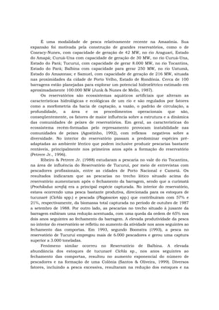 É uma modalidade de pesca relativamente recente na Amazônia. Sua
expansão foi motivada pela construção de grandes reservatórios, como o de
Coaracy-Nunes, com capacidade de geração de 42 MW, no rio Araguari, Estado
do Amapá; Curuá-Una com capacidade de geração de 30 MW, no rio Curuá-Una,
Estado do Pará; Tucuruí, com capacidade de gerar 8.000 MW, no rio Tocantins,
Estado do Pará; Balbina com capacidade para gerar 250 MW, no rio Uatumã,
Estado do Amazonas; e Samuel, com capacidade de geração de 216 MW, situada
nas proximidades da cidade de Porto Velho, Estado de Rondônia. Cerca de 100
barragens estão planejadas para explorar um potencial hidroelétrico estimado em
aproximadamente 100.000 MW (Junk & Nunes de Mello, 1987).
Os reservatórios são ecossistemas aquáticos artificiais que alteram as
características hidrológicas e ecológicas de um rio e são regulados por fatores
como a morfometria da bacia de captação, a vazão, o padrão de circulação, a
profundidade, a área e os procedimentos operacionais que são,
conseqüentemente, os fatores de maior influência sobre a estrutura e a dinâmica
das comunidades de peixes de reservatórios. Em geral, as características do
ecossistema recém-formadas pelo represamento provocam instabilidade nas
comunidades de peixes (Agostinho, 1992), com reflexos negativos sobre a
diversidade. No interior do reservatório passam a predominar espécies pré-
adaptadas ao ambiente lêntico que podem inclusive produzir pescarias bastante
rentáveis, principalmente nos primeiros anos após a formação do reservatório
(Petrere Jr., 1996).
Ribeiro & Petrere Jr. (1988) estudaram a pescaria no vale do rio Tocantins,
na área de influência do Reservatório de Tucuruí, por meio de entrevistas com
pescadores profissionais, entre as cidades de Porto Nacional e Cametá. Os
resultados indicaram que as pescarias no trecho lótico situado acima do
reservatório aumentaram após o fechamento da barragem, sendo que a curimatá
(Prochilodus scrofa) era a principal espécie capturada. No interior do reservatório,
estava ocorrendo uma pesca bastante produtiva, direcionada para os estoques de
tucunaré (Cichla spp.) e pescada (Plagioscion spp.) que contribuíram com 57% e
21%, respectivamente, da biomassa total capturada no período de outubro de 1987
a setembro de 1988. Por outro lado, as pescarias no trecho situado à jusante da
barragem exibiram uma redução acentuada, com uma queda da ordem de 65% nos
dois anos seguintes ao fechamento da barragem. A elevada produtividade da pesca
no interior do reservatório se refletiu no aumento da atividade nos anos seguintes ao
fechamento das comportas. Em 1993, segundo Boonstra (1993), a pesca no
reservatório de Tucuruí empregou mais de 6.000 pescadores e gerou uma captura
superior a 3.000 toneladas.
Fenômeno similar ocorreu no Reservatório de Balbina. A elevada
abundância dos estoques de tucunaré Cichla sp., nos anos seguintes ao
fechamento das comportas, resultou no aumento exponencial do número de
pescadores e na formação de uma Colônia (Santos & Oliveira, 1999). Diversos
fatores, incluindo a pesca excessiva, resultaram na redução dos estoques e na
 